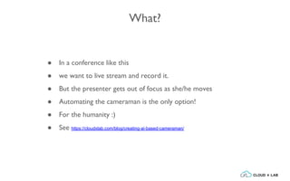 What?
● In a conference like this
● we want to live stream and record it.
● But the presenter gets out of focus as she/he moves
● Automating the cameraman is the only option!
● For the humanity :)
● See https://cloudxlab.com/blog/creating-ai-based-cameraman/
 