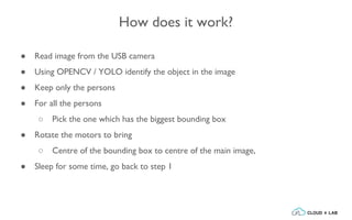 How does it work?
● Read image from the USB camera
● Using OPENCV / YOLO identify the object in the image
● Keep only the persons
● For all the persons
○ Pick the one which has the biggest bounding box
● Rotate the motors to bring
○ Centre of the bounding box to centre of the main image,
● Sleep for some time, go back to step 1
 