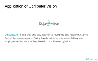 DejaView.AI - It is a plug and play solution to recognize and recall your users.
Few of the use cases are: Giving loyalty points to your users, letting your
employees enter the premises based on the face recognition.
Application of Computer Vision
 