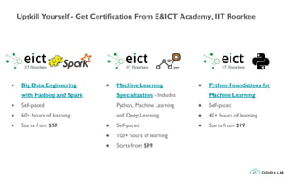 Upskill Yourself - Get Certification From E&ICT Academy, IIT Roorkee
● Big Data Engineering
with Hadoop and Spark
● Self-paced
● 60+ hours of learning
● Starts from $59
● Machine Learning
Specialization - Includes
Python, Machine Learning
and Deep Learning
● Self-paced
● 100+ hours of learning
● Starts from $99
● Python Foundations for
Machine Learning
● Self-paced
● 40+ hours of learning
● Starts from $99
 