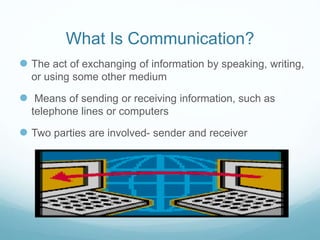 What Is Communication?
 The act of exchanging of information by speaking, writing,
or using some other medium
 Means of sending or receiving information, such as
telephone lines or computers
 Two parties are involved- sender and receiver
 