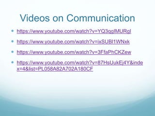 Videos on Communication
 https://www.youtube.com/watch?v=YQ3qgIMURgI
 https://www.youtube.com/watch?v=ixSUBl1WNxk
 https://www.youtube.com/watch?v=3FfaPhCKZew
 https://www.youtube.com/watch?v=87HsUukEj4Y&inde
x=4&list=PL058A82A702A180CF
 
