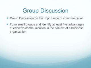 Group Discussion
 Group Discussion on the importance of communication
 Form small groups and identify at least five advantages
of effective communication in the context of a business
organization
 