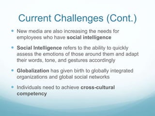 Current Challenges (Cont.)
 New media are also increasing the needs for
employees who have social intelligence
 Social Intelligence refers to the ability to quickly
assess the emotions of those around them and adapt
their words, tone, and gestures accordingly
 Globalization has given birth to globally integrated
organizations and global social networks
 Individuals need to achieve cross-cultural
competency
 
