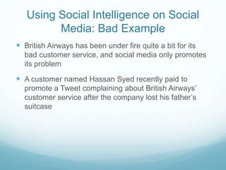 Using Social Intelligence on Social
Media: Bad Example
 British Airways has been under fire quite a bit for its
bad customer service, and social media only promotes
its problem
 A customer named Hassan Syed recently paid to
promote a Tweet complaining about British Airways’
customer service after the company lost his father’s
suitcase
 
