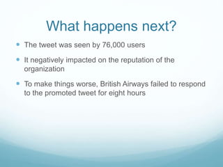 What happens next?
 The tweet was seen by 76,000 users
 It negatively impacted on the reputation of the
organization
 To make things worse, British Airways failed to respond
to the promoted tweet for eight hours
 