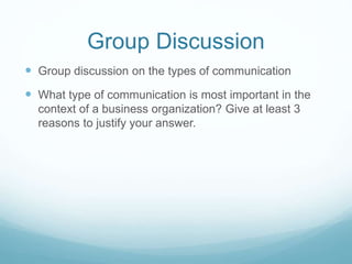 Group Discussion
 Group discussion on the types of communication
 What type of communication is most important in the
context of a business organization? Give at least 3
reasons to justify your answer.
 
