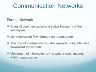 Communication Networks
Formal Network
 Rules of communication and status hierarchy of the
employees
 communication flow through an organogram
 The flow of information includes upward, horizontal and
downward movement
 Movement of information by reports, e-mail, records
within organization
 