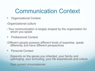 Communication Context
 Organizational Context
-Organizational culture
- Your communication is largely shaped by the organization for
whom you speak
 Professional Context
-Different people possess different kinds of expertise, speak
differently and have different perspectives
 Personal Context
- Depends on the genes you inherited, your family and
upbringing, your schooling, your life experiences and culture
- Your current circumstances
 