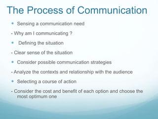 The Process of Communication
 Sensing a communication need
- Why am I communicating ?
 Defining the situation
- Clear sense of the situation
 Consider possible communication strategies
- Analyze the contexts and relationship with the audience
 Selecting a course of action
- Consider the cost and benefit of each option and choose the
most optimum one
 