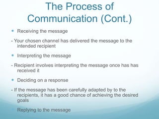 The Process of
Communication (Cont.)
 Receiving the message
- Your chosen channel has delivered the message to the
intended recipient
 Interpreting the message
- Recipient involves interpreting the message once has has
received it
 Deciding on a response
- If the message has been carefully adapted by to the
recipients, it has a good chance of achieving the desired
goals
 Replying to the message
 