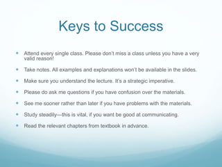 Keys to Success
 Attend every single class. Please don’t miss a class unless you have a very
valid reason!
 Take notes. All examples and explanations won’t be available in the slides.
 Make sure you understand the lecture. It’s a strategic imperative.
 Please do ask me questions if you have confusion over the materials.
 See me sooner rather than later if you have problems with the materials.
 Study steadily—this is vital, if you want be good at communicating.
 Read the relevant chapters from textbook in advance.
 