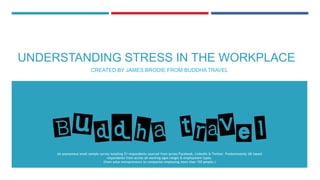 UNDERSTANDING STRESS IN THE WORKPLACE
CREATED BY JAMES BRODIE FROM BUDDHA TRAVEL
An anonymous small sample survey totalling 51 respondents sourced from across Facebook, LinkedIn & Twitter. Predominately UK based
respondents from across all working ages ranges & employment types.
(from solos entrepreneurs to companies employing more than 150 people.)
 