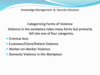 Knowledge Management & Security Solutions
Categorizing Forms of Violence
Violence in the workplace takes many forms but primarily
fall into one of four categories.
 Criminal Acts
 Customer/Client/Patient Violence
 Worker-on-Worker Violence
 Domestic Violence in the Workplace
 