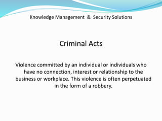 Knowledge Management & Security Solutions
Criminal Acts
Violence committed by an individual or individuals who
have no connection, interest or relationship to the
business or workplace. This violence is often perpetuated
in the form of a robbery.
 