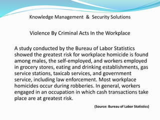 Knowledge Management & Security Solutions
Violence By Criminal Acts In the Workplace
A study conducted by the Bureau of Labor Statistics
showed the greatest risk for workplace homicide is found
among males, the self-employed, and workers employed
in grocery stores, eating and drinking establishments, gas
service stations, taxicab services, and government
service, including law enforcement. Most workplace
homicides occur during robberies. In general, workers
engaged in an occupation in which cash transactions take
place are at greatest risk.
(Source: Bureau of Labor Statistics)
 