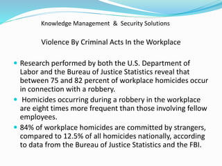 Knowledge Management & Security Solutions
Violence By Criminal Acts In the Workplace
 Research performed by both the U.S. Department of
Labor and the Bureau of Justice Statistics reveal that
between 75 and 82 percent of workplace homicides occur
in connection with a robbery.
 Homicides occurring during a robbery in the workplace
are eight times more frequent than those involving fellow
employees.
 84% of workplace homicides are committed by strangers,
compared to 12.5% of all homicides nationally, according
to data from the Bureau of Justice Statistics and the FBI.
 