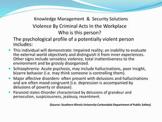 Knowledge Management & Security Solutions
Violence By Criminal Acts In the Workplace
Who is this person?
The psychological profile of a potentially violent person
includes:
 This individual will demonstrate: Impaired reality; an inability to evaluate
the external world objectively and distinguish it from inner experiences.
Other signs include senseless violence, total inattentiveness to the
environment and be grossly disorganized.
 Schizophrenia- Acute psychosis, may include hallucinations, poor insight,
bizarre behavior (i.e. may think someone is controlling them).
 Major affective disorders- often present with delusions and hallucinations
and are often mood congruent (i.e. depression is accompanied by
delusions of poverty or disease).
 Paranoid states-Disorder characterized by delusions of grandeur and
persecution, suspiciousness, jealousy, resentment.
(Source: Southern Illinois University Carbondale Department of Public Safety)
 