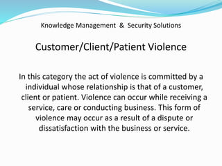 Knowledge Management & Security Solutions
Customer/Client/Patient Violence
In this category the act of violence is committed by a
individual whose relationship is that of a customer,
client or patient. Violence can occur while receiving a
service, care or conducting business. This form of
violence may occur as a result of a dispute or
dissatisfaction with the business or service.
 