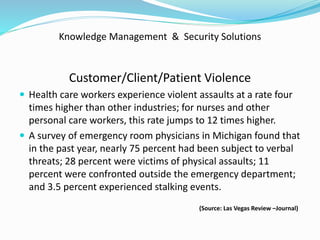Knowledge Management & Security Solutions
Customer/Client/Patient Violence
 Health care workers experience violent assaults at a rate four
times higher than other industries; for nurses and other
personal care workers, this rate jumps to 12 times higher.
 A survey of emergency room physicians in Michigan found that
in the past year, nearly 75 percent had been subject to verbal
threats; 28 percent were victims of physical assaults; 11
percent were confronted outside the emergency department;
and 3.5 percent experienced stalking events.
(Source: Las Vegas Review –Journal)
 