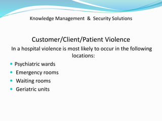 Knowledge Management & Security Solutions
Customer/Client/Patient Violence
In a hospital violence is most likely to occur in the following
locations:
 Psychiatric wards
 Emergency rooms
 Waiting rooms
 Geriatric units
 