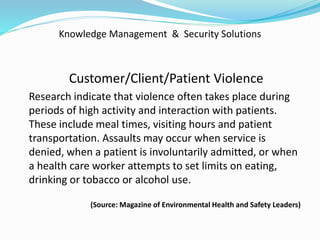 Knowledge Management & Security Solutions
Customer/Client/Patient Violence
Research indicate that violence often takes place during
periods of high activity and interaction with patients.
These include meal times, visiting hours and patient
transportation. Assaults may occur when service is
denied, when a patient is involuntarily admitted, or when
a health care worker attempts to set limits on eating,
drinking or tobacco or alcohol use.
(Source: Magazine of Environmental Health and Safety Leaders)
 