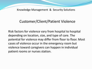 Knowledge Management & Security Solutions
Customer/Client/Patient Violence
Risk factors for violence vary from hospital to hospital
depending on location, size, and type of care. The
potential for violence may differ from floor to floor. Most
cases of violence occur in the emergency room but
violence toward caregivers can happen in individual
patient rooms or nurses station.
 