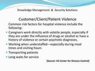 Knowledge Management & Security Solutions
Customer/Client/Patient Violence
Common risk factors for hospital violence include the
following:
 Caregivers work directly with volatile people, especially if
they are under the influence of drugs or alcohol or have a
history of violence or certain psychotic diagnoses.
 Working when understaffed—especially during meal
times and visiting hours
 Transporting patients
 Long waits for service
(Source: US Center for Disease Control)
 