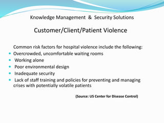 Knowledge Management & Security Solutions
Customer/Client/Patient Violence
Common risk factors for hospital violence include the following:
 Overcrowded, uncomfortable waiting rooms
 Working alone
 Poor environmental design
 Inadequate security
 Lack of staff training and policies for preventing and managing
crises with potentially volatile patients
(Source: US Center for Disease Control)
 