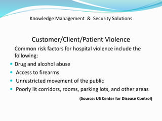 Knowledge Management & Security Solutions
Customer/Client/Patient Violence
Common risk factors for hospital violence include the
following:
 Drug and alcohol abuse
 Access to firearms
 Unrestricted movement of the public
 Poorly lit corridors, rooms, parking lots, and other areas
(Source: US Center for Disease Control)
 