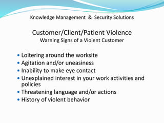 Knowledge Management & Security Solutions
Customer/Client/Patient Violence
Warning Signs of a Violent Customer
 Loitering around the worksite
 Agitation and/or uneasiness
 Inability to make eye contact
 Unexplained interest in your work activities and
policies
 Threatening language and/or actions
 History of violent behavior
 