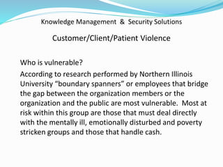 Knowledge Management & Security Solutions
Customer/Client/Patient Violence
Who is vulnerable?
According to research performed by Northern Illinois
University “boundary spanners” or employees that bridge
the gap between the organization members or the
organization and the public are most vulnerable. Most at
risk within this group are those that must deal directly
with the mentally ill, emotionally disturbed and poverty
stricken groups and those that handle cash.
 