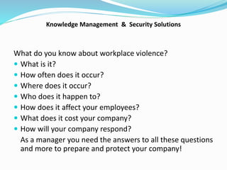 Knowledge Management & Security Solutions
What do you know about workplace violence?
 What is it?
 How often does it occur?
 Where does it occur?
 Who does it happen to?
 How does it affect your employees?
 What does it cost your company?
 How will your company respond?
As a manager you need the answers to all these questions
and more to prepare and protect your company!
 