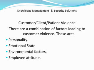 Knowledge Management & Security Solutions
Customer/Client/Patient Violence
There are a combination of factors leading to
customer violence. These are:
 Personality
 Emotional State
 Environmental factors.
 Employee attitude.
 