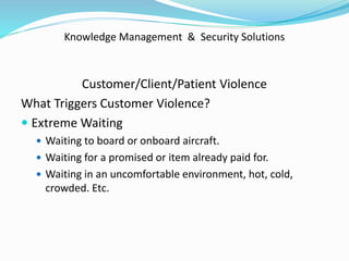 Knowledge Management & Security Solutions
Customer/Client/Patient Violence
What Triggers Customer Violence?
 Extreme Waiting
 Waiting to board or onboard aircraft.
 Waiting for a promised or item already paid for.
 Waiting in an uncomfortable environment, hot, cold,
crowded. Etc.
 