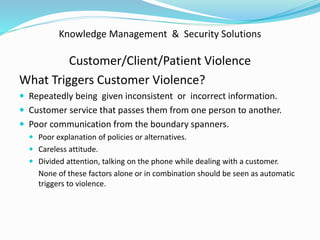 Knowledge Management & Security Solutions
Customer/Client/Patient Violence
What Triggers Customer Violence?
 Repeatedly being given inconsistent or incorrect information.
 Customer service that passes them from one person to another.
 Poor communication from the boundary spanners.
 Poor explanation of policies or alternatives.
 Careless attitude.
 Divided attention, talking on the phone while dealing with a customer.
None of these factors alone or in combination should be seen as automatic
triggers to violence.
 