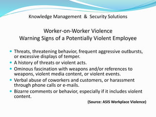 Knowledge Management & Security Solutions
Worker-on-Worker Violence
Warning Signs of a Potentially Violent Employee
 Threats, threatening behavior, frequent aggressive outbursts,
or excessive displays of temper.
 A history of threats or violent acts.
 Ominous fascination with weapons and/or references to
weapons, violent media content, or violent events.
 Verbal abuse of coworkers and customers, or harassment
through phone calls or e-mails.
 Bizarre comments or behavior, especially if it includes violent
content.
(Source: ASIS Workplace Violence)
 