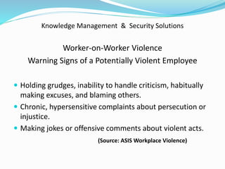 Knowledge Management & Security Solutions
Worker-on-Worker Violence
Warning Signs of a Potentially Violent Employee
 Holding grudges, inability to handle criticism, habitually
making excuses, and blaming others.
 Chronic, hypersensitive complaints about persecution or
injustice.
 Making jokes or offensive comments about violent acts.
(Source: ASIS Workplace Violence)
 