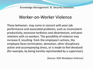 Knowledge Management & Security Solutions
Worker-on-Worker Violence
These behaviors may come in concert with poor job
performance and associated problems, such as inconsistent
productivity, excessive tardiness and absenteeism, and poor
relations with co-workers. The possibility of violence may
increase if, resulting from the employee’s actions, the
employee faces termination, demotion, other disciplinary
action and accompanying stress, or is made to feel devalued
(for example, by being harshly reprimanded by a supervisor).
(Source: ASIS Workplace Violence)
 