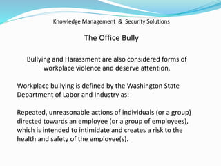 Knowledge Management & Security Solutions
The Office Bully
Bullying and Harassment are also considered forms of
workplace violence and deserve attention.
Workplace bullying is defined by the Washington State
Department of Labor and Industry as:
Repeated, unreasonable actions of individuals (or a group)
directed towards an employee (or a group of employees),
which is intended to intimidate and creates a risk to the
health and safety of the employee(s).
 