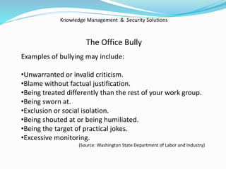 Knowledge Management & Security Solutions
The Office Bully
Examples of bullying may include:
•Unwarranted or invalid criticism.
•Blame without factual justification.
•Being treated differently than the rest of your work group.
•Being sworn at.
•Exclusion or social isolation.
•Being shouted at or being humiliated.
•Being the target of practical jokes.
•Excessive monitoring.
(Source: Washington State Department of Labor and Industry)
 
