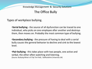 Knowledge Management & Security Solutions
The Office Bully
Types of workplace bullying.
•Serial bullying - the source of all dysfunction can be traced to one
individual, who picks on one employee after another and destroys
them, then moves on. Probably the most common type of bullying.
•Secondary bullying - the pressure of having to deal with a serial
bully causes the general behavior to decline and sink to the lowest
level.
•Pair bullying - this takes place with two people, one active and
verbal, the other often watching and listening.
(Source: Bullying What Is It? By Tim Field, Staffordshire University UK)
 