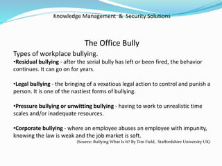 Knowledge Management & Security Solutions
The Office Bully
Types of workplace bullying.
•Residual bullying - after the serial bully has left or been fired, the behavior
continues. It can go on for years.
•Legal bullying - the bringing of a vexatious legal action to control and punish a
person. It is one of the nastiest forms of bullying.
•Pressure bullying or unwitting bullying - having to work to unrealistic time
scales and/or inadequate resources.
•Corporate bullying - where an employee abuses an employee with impunity,
knowing the law is weak and the job market is soft.
(Source: Bullying What Is It? By Tim Field, Staffordshire University UK)
 
