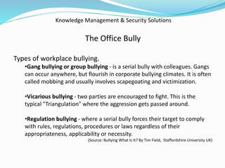 Knowledge Management & Security Solutions
The Office Bully
Types of workplace bullying.
•Gang bullying or group bullying - is a serial bully with colleagues. Gangs
can occur anywhere, but flourish in corporate bullying climates. It is often
called mobbing and usually involves scapegoating and victimization.
•Vicarious bullying - two parties are encouraged to fight. This is the
typical "Triangulation" where the aggression gets passed around.
•Regulation bullying - where a serial bully forces their target to comply
with rules, regulations, procedures or laws regardless of their
appropriateness, applicability or necessity.
(Source: Bullying What Is It? By Tim Field, Staffordshire University UK)
 