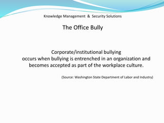 Knowledge Management & Security Solutions
The Office Bully
Corporate/institutional bullying
occurs when bullying is entrenched in an organization and
becomes accepted as part of the workplace culture.
(Source: Washington State Department of Labor and Industry)
 