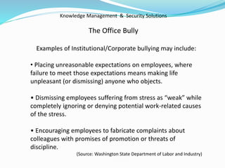 Knowledge Management & Security Solutions
The Office Bully
Examples of Institutional/Corporate bullying may include:
• Placing unreasonable expectations on employees, where
failure to meet those expectations means making life
unpleasant (or dismissing) anyone who objects.
• Dismissing employees suffering from stress as “weak” while
completely ignoring or denying potential work-related causes
of the stress.
• Encouraging employees to fabricate complaints about
colleagues with promises of promotion or threats of
discipline.
(Source: Washington State Department of Labor and Industry)
 