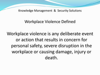Knowledge Management & Security Solutions
Workplace Violence Defined
Workplace violence is any deliberate event
or action that results in concern for
personal safety, severe disruption in the
workplace or causing damage, injury or
death.
 