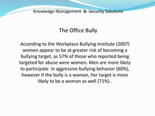 Knowledge Management & Security Solutions
The Office Bully
According to the Workplace Bullying Institute (2007)
women appear to be at greater risk of becoming a
bullying target, as 57% of those who reported being
targeted for abuse were women. Men are more likely
to participate in aggressive bullying behavior (60%),
however if the bully is a woman, her target is more
likely to be a woman as well (71%) .
 