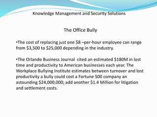 Knowledge Management and Security Solutions
The Office Bully
•The cost of replacing just one $8 –per-hour employee can range
from $3,500 to $25,000 depending in the industry.
•The Orlando Business Journal cited an estimated $180M in lost
time and productivity to American businesses each year. The
Workplace Bullying Institute estimates between turnover and lost
productivity a bully could cost a Fortune 500 company an
astounding $24,000,000; add another $1.4 Million for litigation
and settlement costs.
 