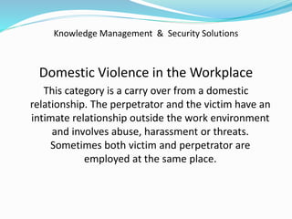 Knowledge Management & Security Solutions
Domestic Violence in the Workplace
This category is a carry over from a domestic
relationship. The perpetrator and the victim have an
intimate relationship outside the work environment
and involves abuse, harassment or threats.
Sometimes both victim and perpetrator are
employed at the same place.
 